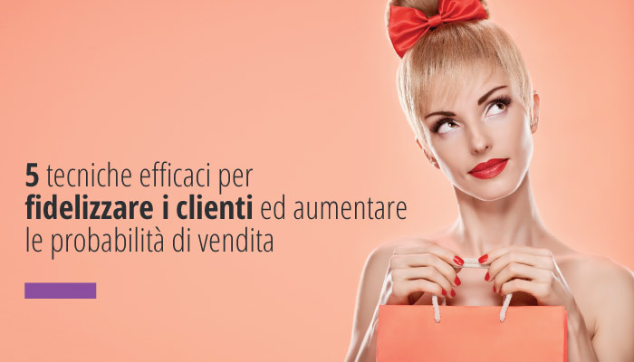 Cinque Tecniche Efficaci Per Fidelizzare I Clienti Ed Aumentare Le Probabilità Di Vendita