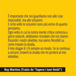 In questa immagine trovi una bellissima citazione di Roy Martina, Tratta da “Supera i tuoi limiti”. "È importante che noi guardiamo non alle cose impossibili, ma alle soluzioni. E certe volte le soluzioni sono più vicine di quanto pensiamo. Ogni volta in cui la nostra mente critica comincia a porre ostacoli, dobbiamo ricordare che noi stiamo fissando i nostri obiettivi, ma siamo flessibili su come trovare la strada. Il mio slogan è: c’è sempre un modo. Se io continuo a cercare, troverò la strada che mi porterà al mio obiettivo.