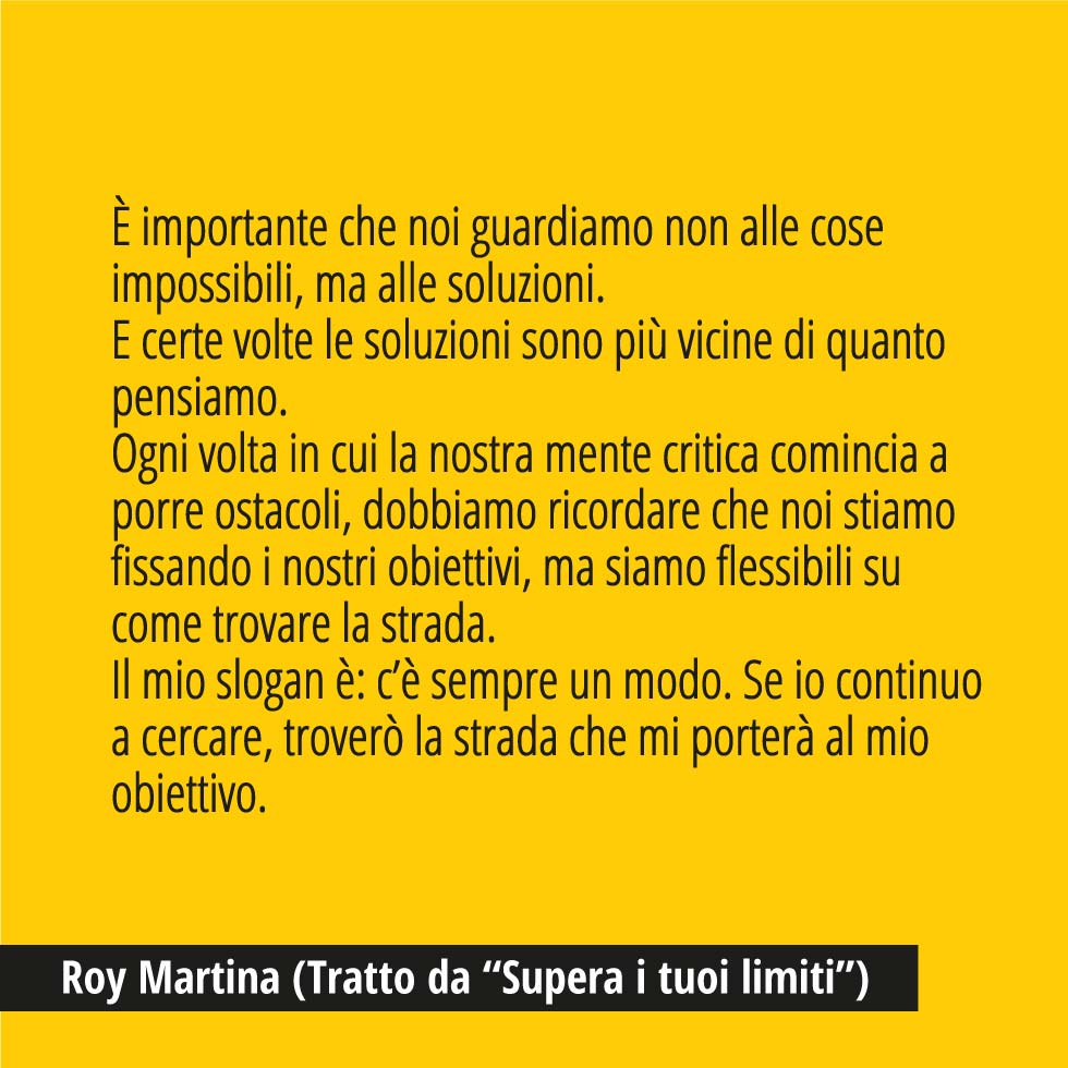 In questa immagine trovi una bellissima citazione di Roy Martina, Tratta da “Supera i tuoi limiti”. "È importante che noi guardiamo non alle cose impossibili, ma alle soluzioni. E certe volte le soluzioni sono più vicine di quanto pensiamo. Ogni volta in cui la nostra mente critica comincia a porre ostacoli, dobbiamo ricordare che noi stiamo fissando i nostri obiettivi, ma siamo flessibili su come trovare la strada. Il mio slogan è: c’è sempre un modo. Se io continuo a cercare, troverò la strada che mi porterà al mio obiettivo.