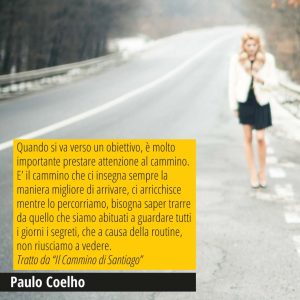 Quando si va verso un obiettivo, è molto importante prestare attenzione al cammino. E’ il cammino che ci insegna sempre la maniera migliore di arrivare, ci arricchisce mentre lo percorriamo, bisogna saper trarre da quello che siamo abituati a guardare tutti i giorni i segreti, che a causa della routine, non riusciamo a vedere. Tratto da “Il Cammino di Santiago” Paulo Coelho