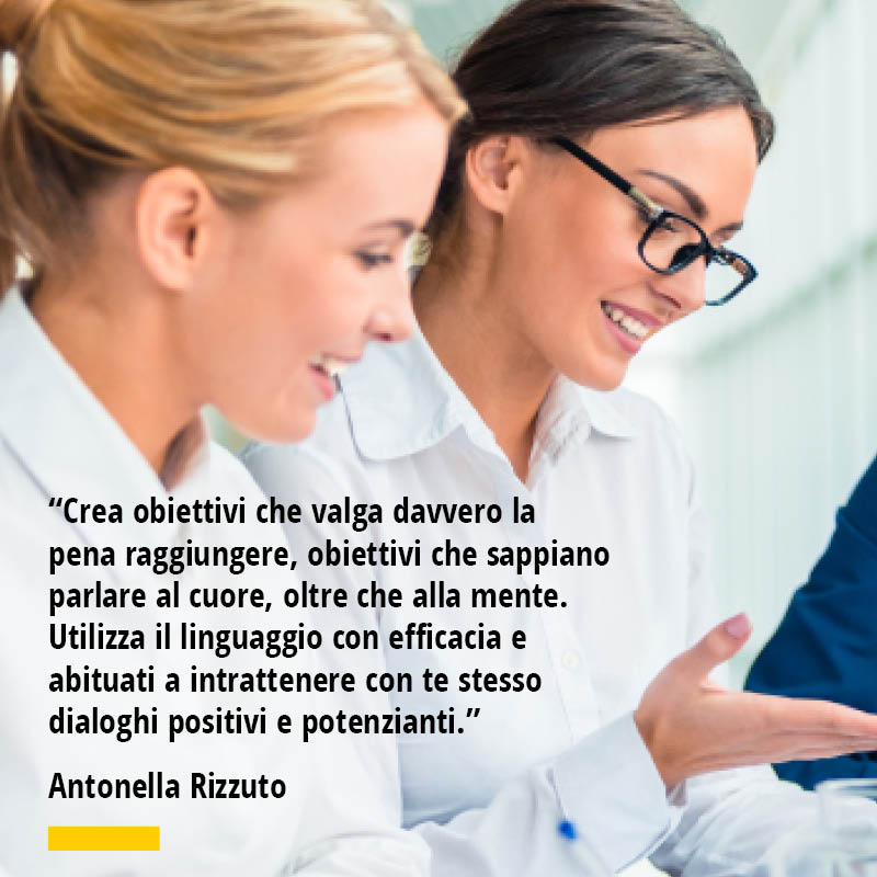 Citazione di Antonella Rizzuto "Crea obiettivi che valga davvero la pena raggiungere, obiettivi che sappiano parlare al cuore, oltre che alla mente. Utilizza il linguaggio con efficacia e abituati a intrattenere con te stesso dialoghi positivi e potenzianti."