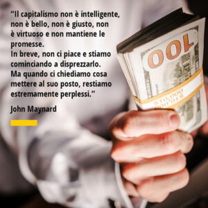 Citazione di John Maynard “Il capitalismo non è intelligente, non è bello, non è giusto, non è virtuoso e non mantiene le promesse. In breve, non ci piace e stiamo cominciando a disprezzarlo. Ma quando ci chiediamo cosa mettere al suo posto, restiamo estremamente perplessi.”